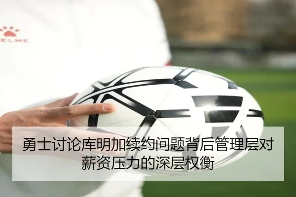 勇士讨论库明加续约问题背后管理层对薪资压力的深层权衡