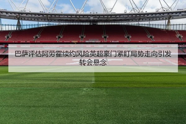 巴萨评估阿劳霍续约风险英超豪门紧盯局势走向引发转会悬念